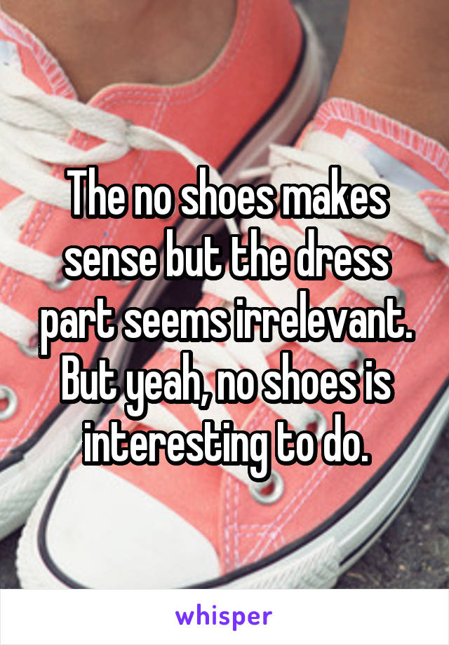 The no shoes makes sense but the dress part seems irrelevant. But yeah, no shoes is interesting to do.