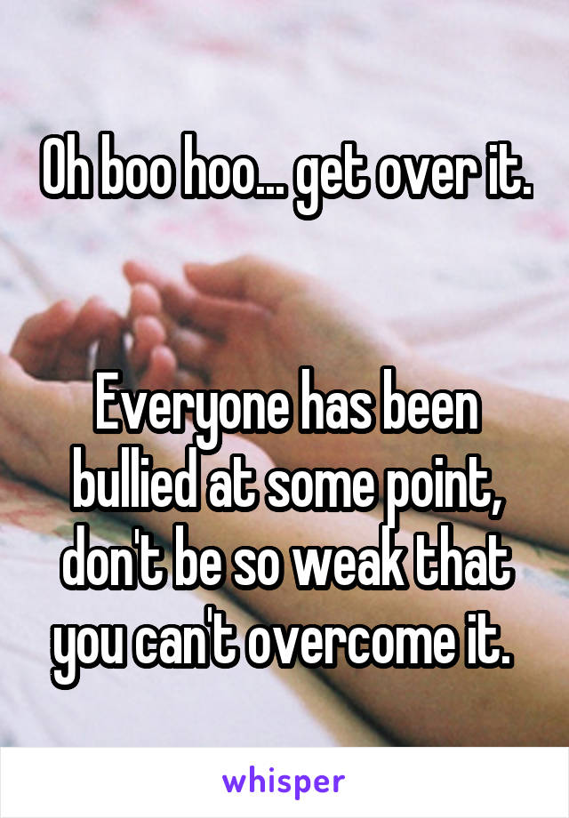 Oh boo hoo... get over it. 

Everyone has been bullied at some point, don't be so weak that you can't overcome it. 