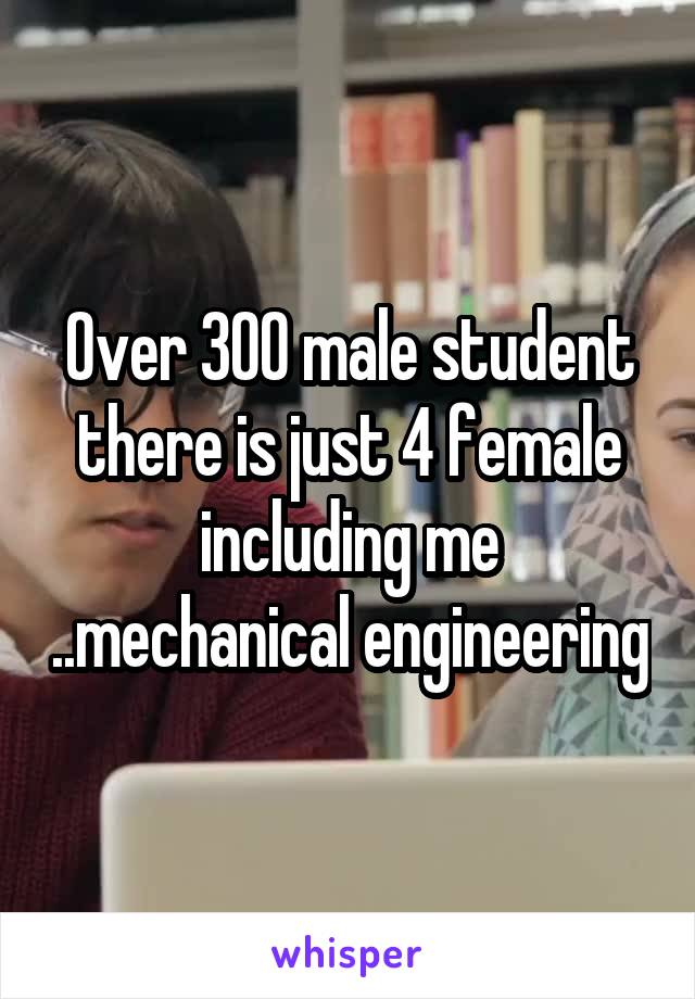 Over 300 male student there is just 4 female including me ..mechanical engineering
