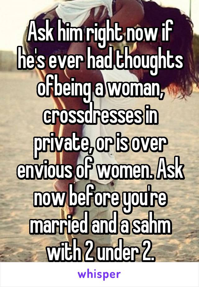 Ask him right now if he's ever had thoughts ofbeing a woman, crossdresses in private, or is over envious of women. Ask now before you're married and a sahm with 2 under 2.