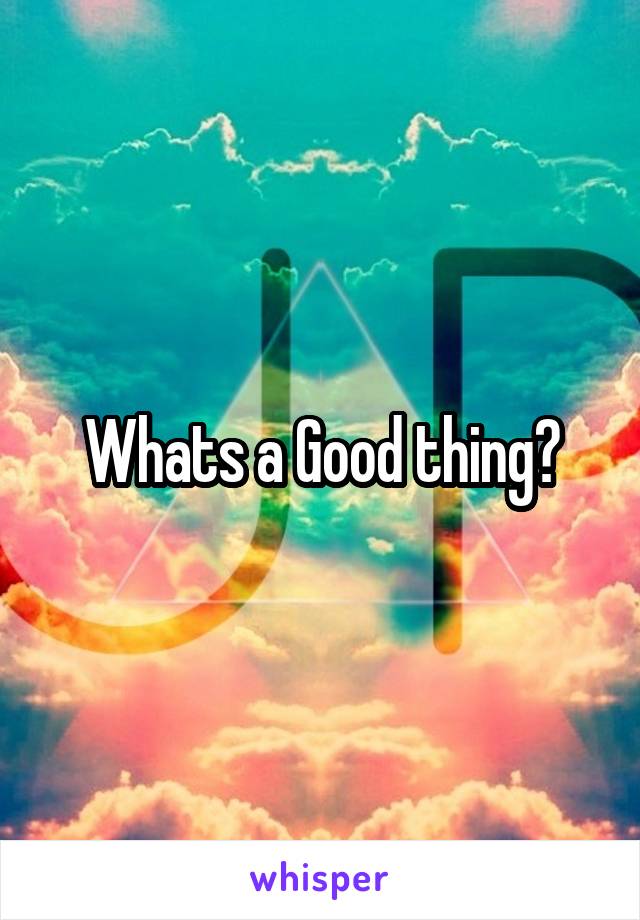 Whats a Good thing?