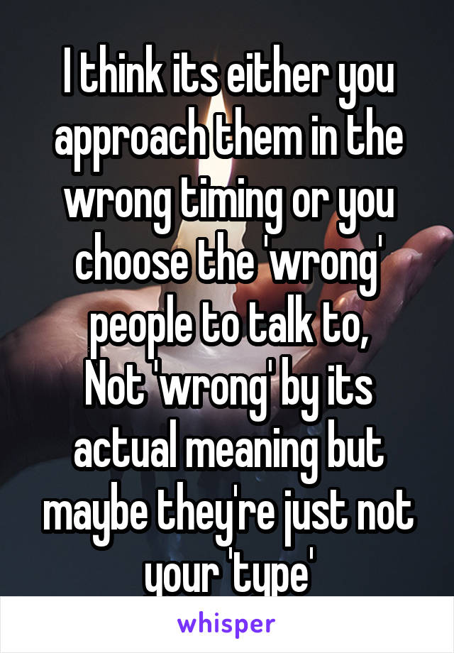 I think its either you approach them in the wrong timing or you choose the 'wrong' people to talk to,
Not 'wrong' by its actual meaning but maybe they're just not your 'type'