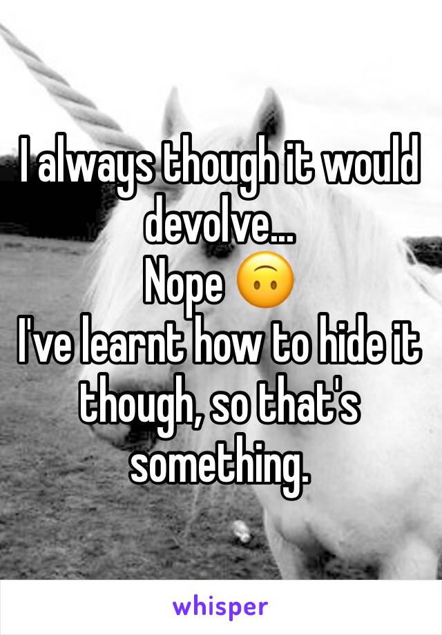 I always though it would devolve...
Nope 🙃
I've learnt how to hide it though, so that's something. 