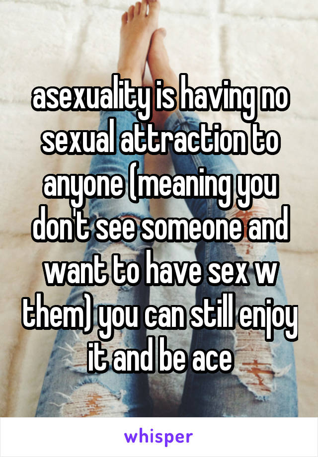 asexuality is having no sexual attraction to anyone (meaning you don't see someone and want to have sex w them) you can still enjoy it and be ace