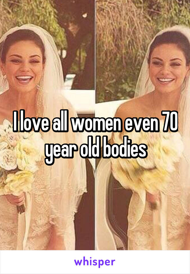 I love all women even 70 year old bodies