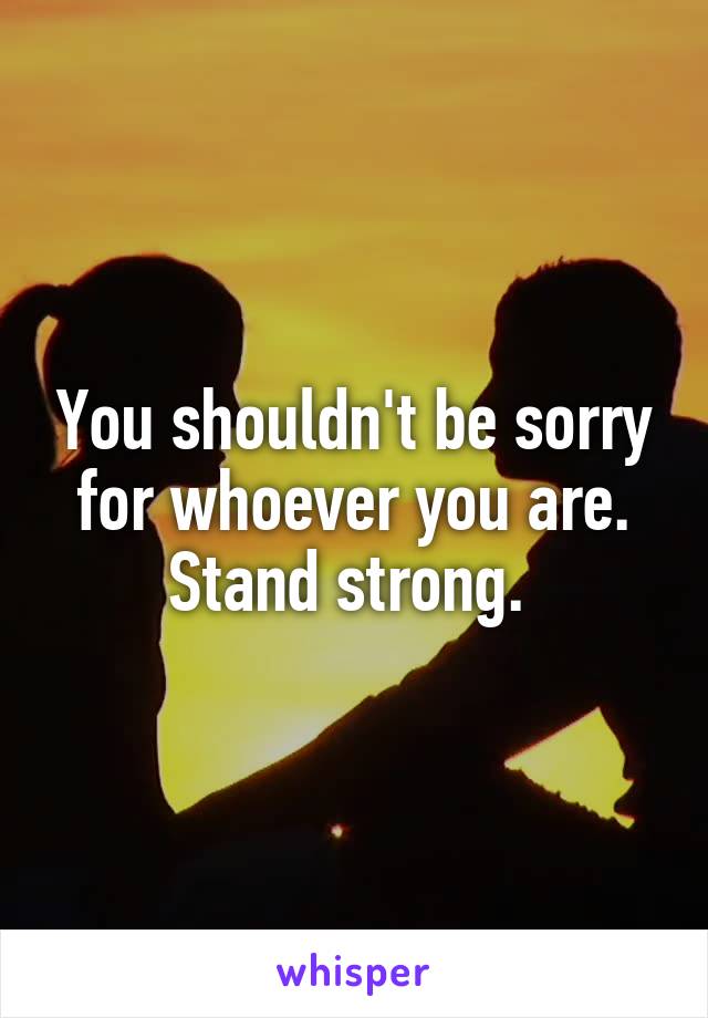 You shouldn't be sorry for whoever you are. Stand strong. 