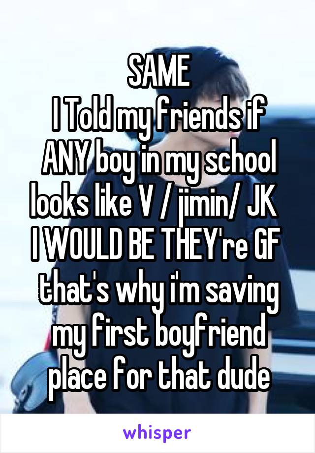 SAME
I Told my friends if ANY boy in my school looks like V / jimin/ JK  
I WOULD BE THEY're GF 
that's why i'm saving my first boyfriend place for that dude