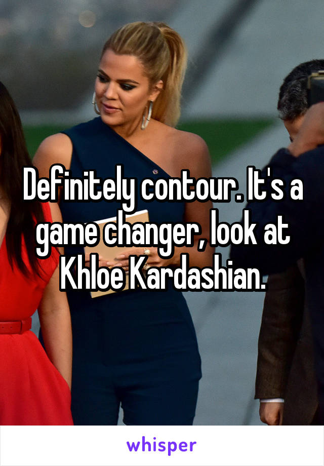 Definitely contour. It's a game changer, look at Khloe Kardashian.