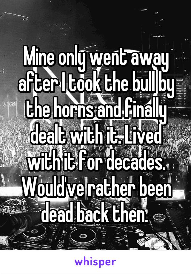 Mine only went away after I took the bull by the horns and finally dealt with it. Lived with it for decades. Would've rather been dead back then. 