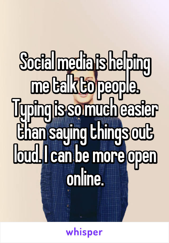 Social media is helping me talk to people. Typing is so much easier than saying things out loud. I can be more open online.