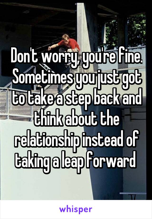 Don't worry, you're fine. Sometimes you just got to take a step back and think about the relationship instead of taking a leap forward 