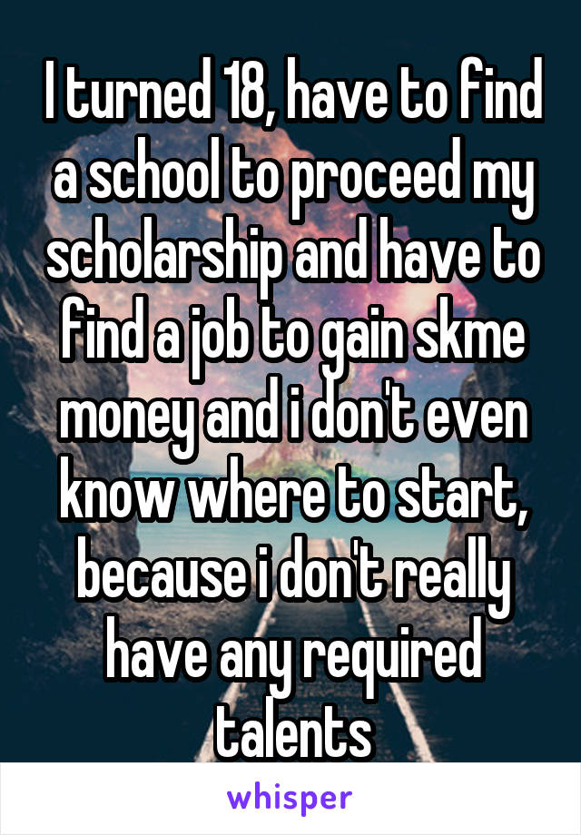 I turned 18, have to find a school to proceed my scholarship and have to find a job to gain skme money and i don't even know where to start, because i don't really have any required talents