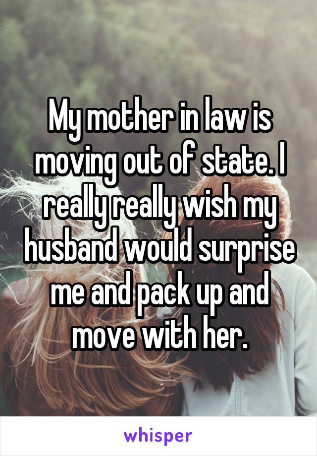 My mother in law is moving out of state. I really really wish my husband would surprise me and pack up and move with her.