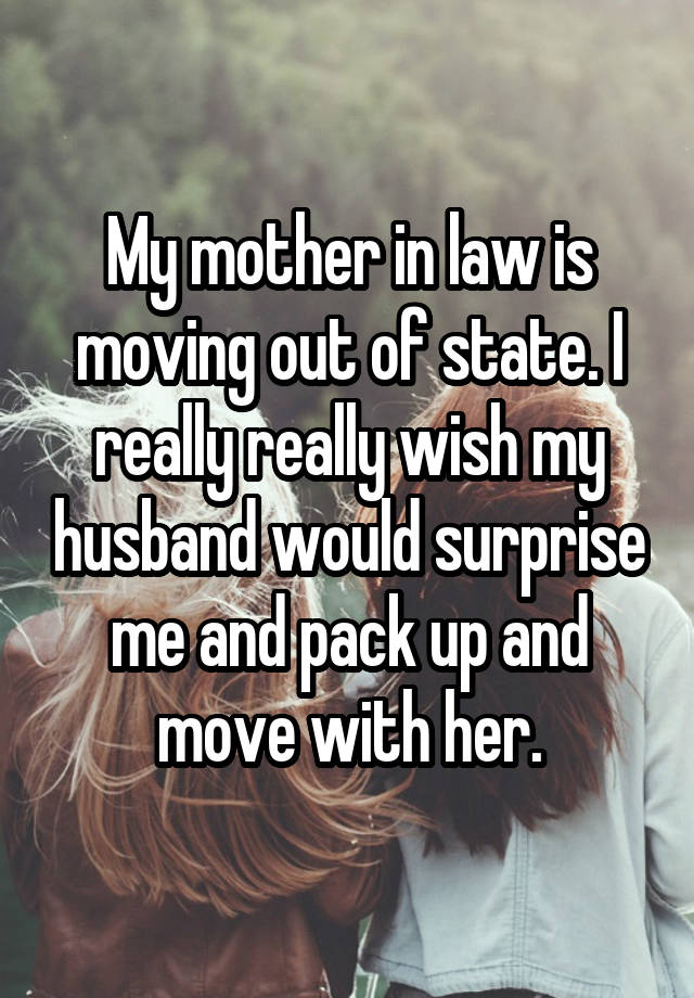 My mother in law is moving out of state. I really really wish my husband would surprise me and pack up and move with her.