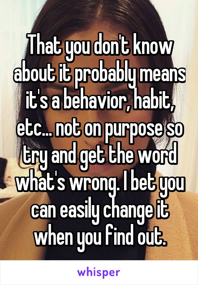 That you don't know about it probably means it's a behavior, habit, etc... not on purpose so try and get the word what's wrong. I bet you can easily change it when you find out.