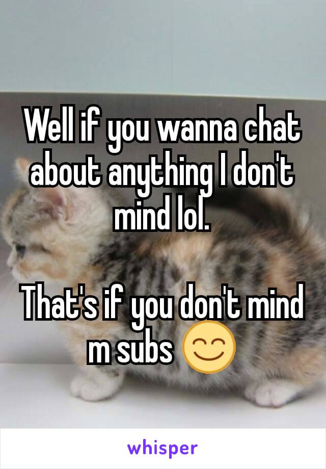 Well if you wanna chat about anything I don't mind lol.

That's if you don't mind m subs 😊