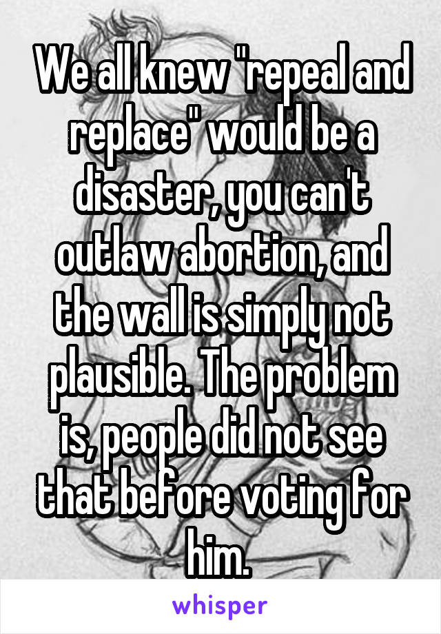 We all knew "repeal and replace" would be a disaster, you can't outlaw abortion, and the wall is simply not plausible. The problem is, people did not see that before voting for him. 