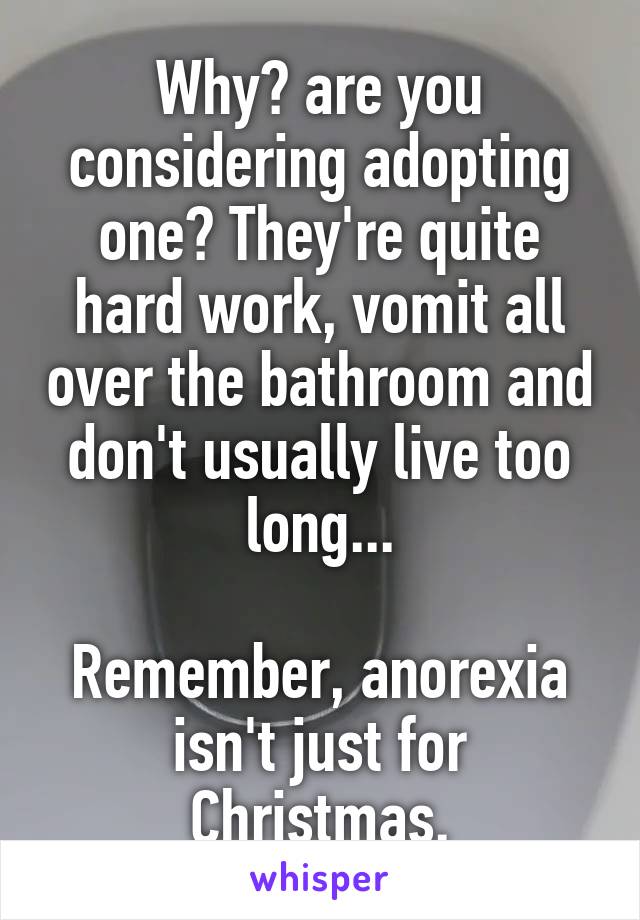 Why? are you considering adopting one? They're quite hard work, vomit all over the bathroom and don't usually live too long...

Remember, anorexia isn't just for Christmas.