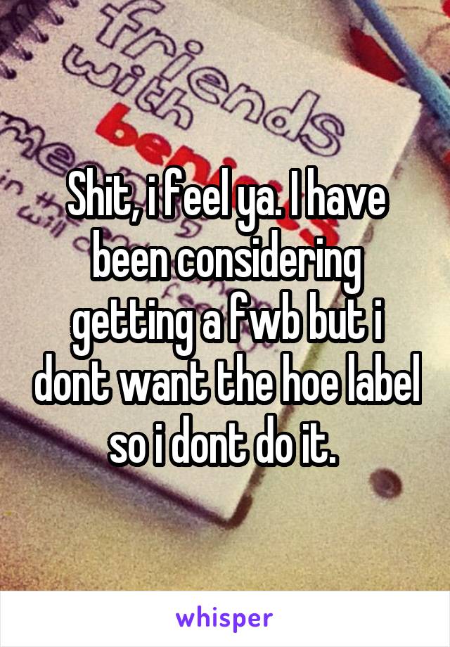 Shit, i feel ya. I have been considering getting a fwb but i dont want the hoe label so i dont do it. 