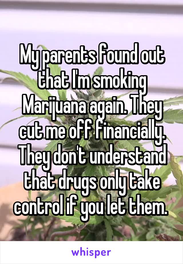 My parents found out that I'm smoking Marijuana again. They cut me off financially. They don't understand that drugs only take control if you let them. 
