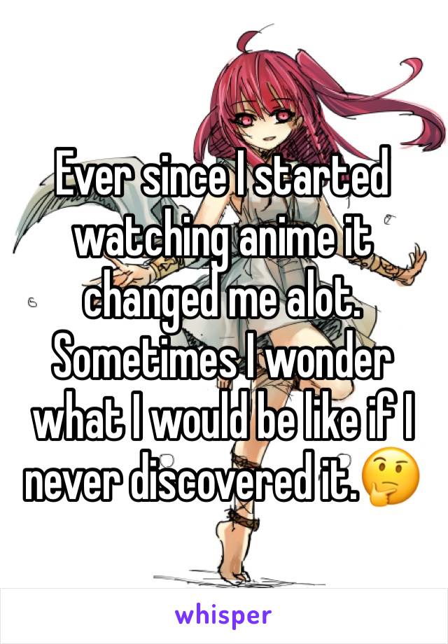 Ever since I started watching anime it changed me alot. Sometimes I wonder what I would be like if I never discovered it.🤔