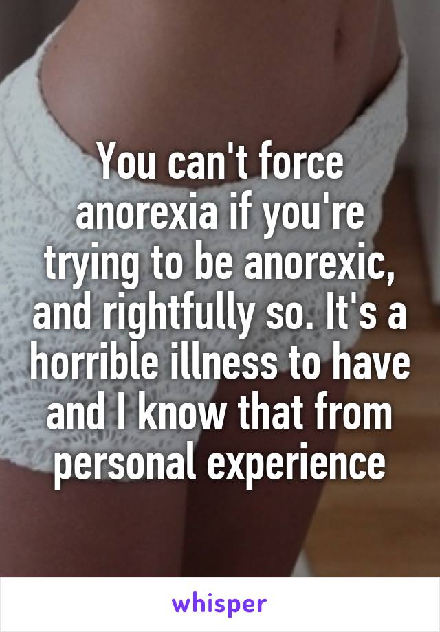 You can't force anorexia if you're trying to be anorexic, and rightfully so. It's a horrible illness to have and I know that from personal experience