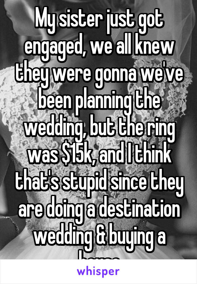 My sister just got engaged, we all knew they were gonna we've been planning the wedding, but the ring was $15k, and I think that's stupid since they are doing a destination wedding & buying a house