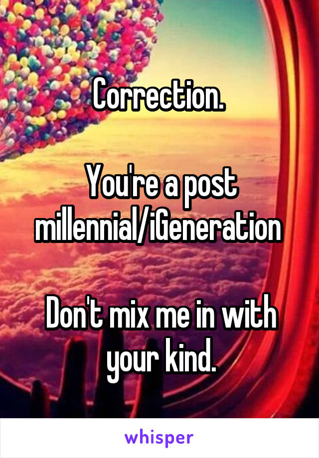 Correction. 

You're a post millennial/iGeneration 

Don't mix me in with your kind.