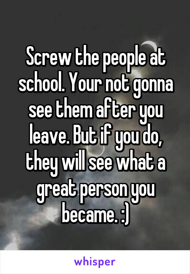 Screw the people at school. Your not gonna see them after you leave. But if you do, they will see what a great person you became. :)