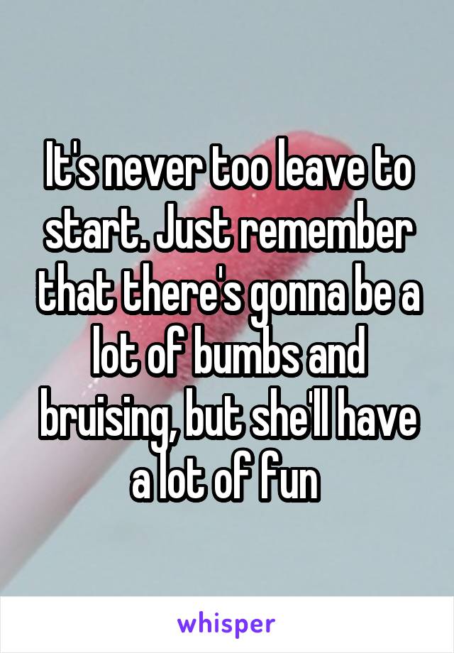 It's never too leave to start. Just remember that there's gonna be a lot of bumbs and bruising, but she'll have a lot of fun 