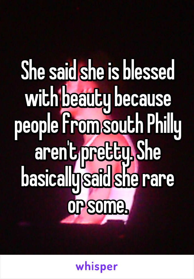 She said she is blessed with beauty because people from south Philly aren't pretty. She basically said she rare or some.