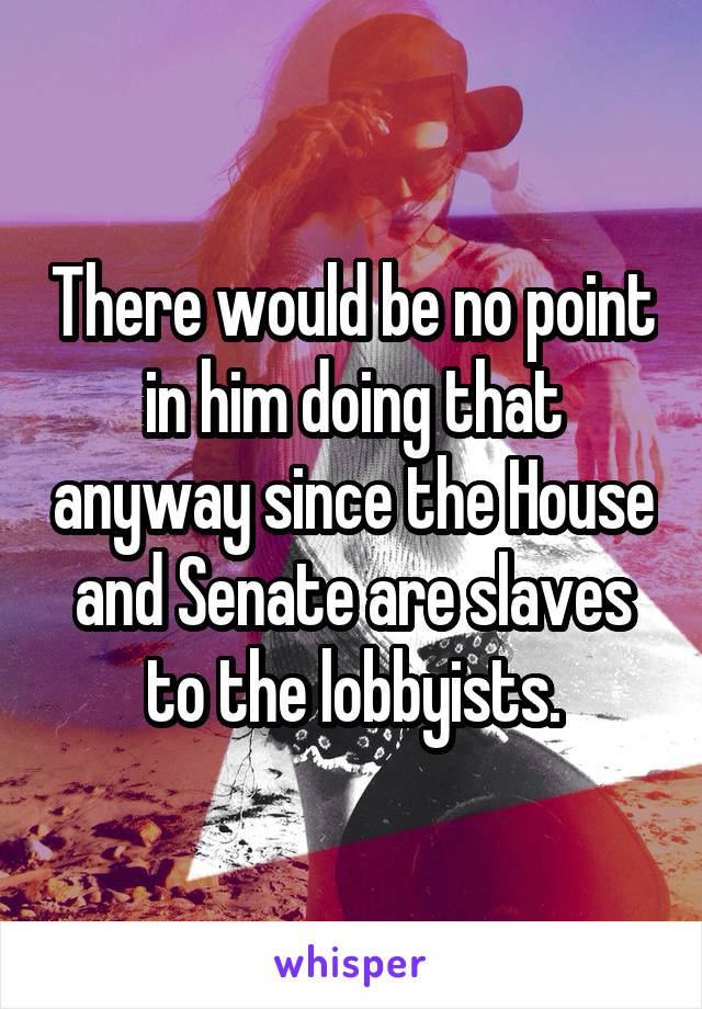 There would be no point in him doing that anyway since the House and Senate are slaves to the lobbyists.