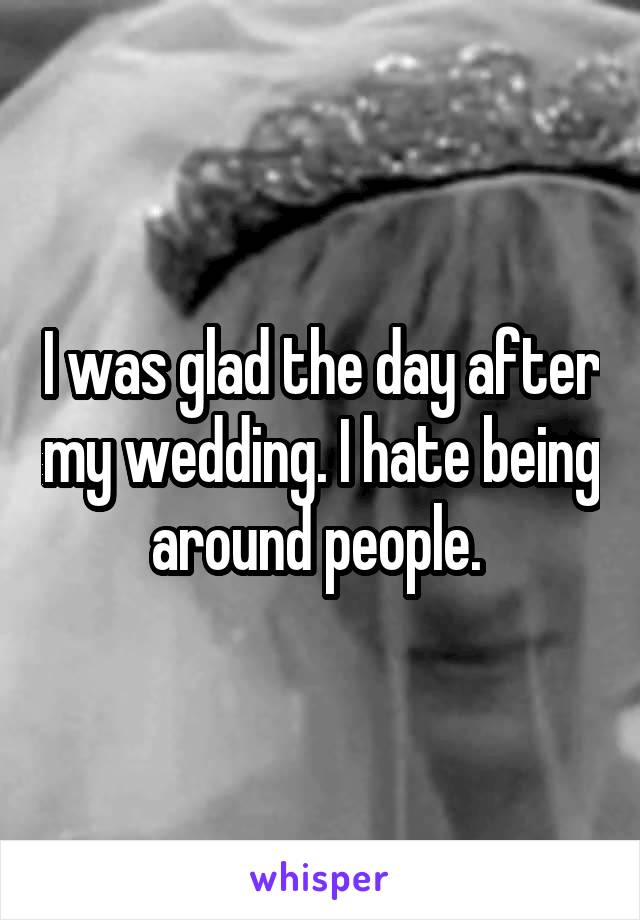 I was glad the day after my wedding. I hate being around people. 