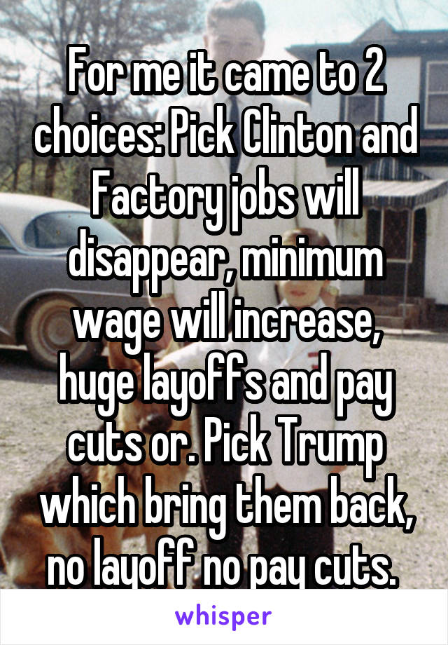 For me it came to 2 choices: Pick Clinton and Factory jobs will disappear, minimum wage will increase, huge layoffs and pay cuts or. Pick Trump which bring them back, no layoff no pay cuts. 