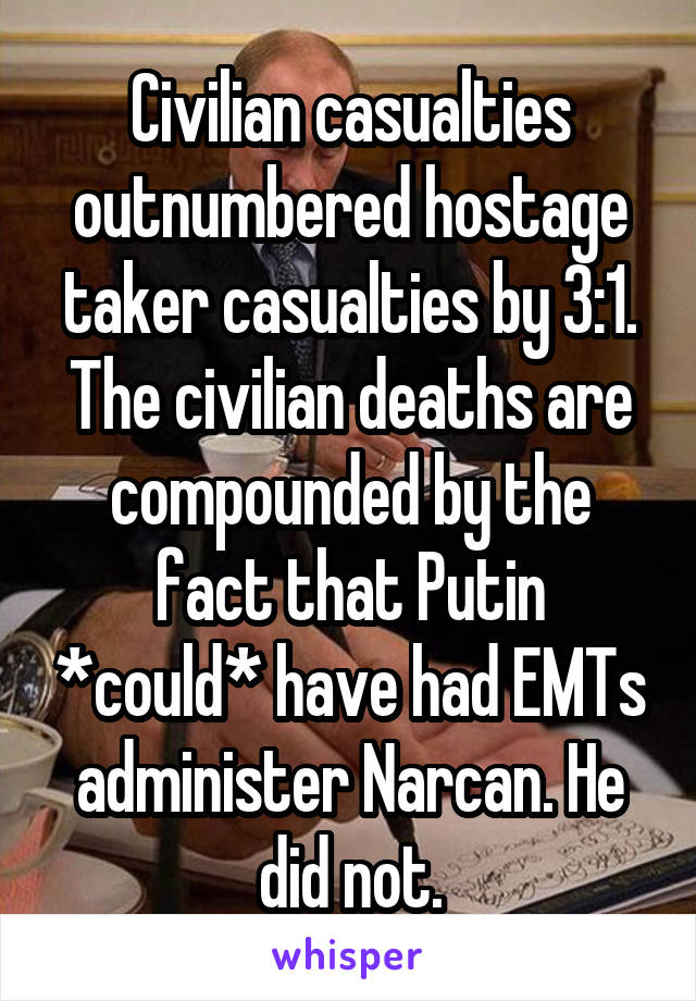 Civilian casualties outnumbered hostage taker casualties by 3:1. The civilian deaths are compounded by the fact that Putin *could* have had EMTs administer Narcan. He did not.