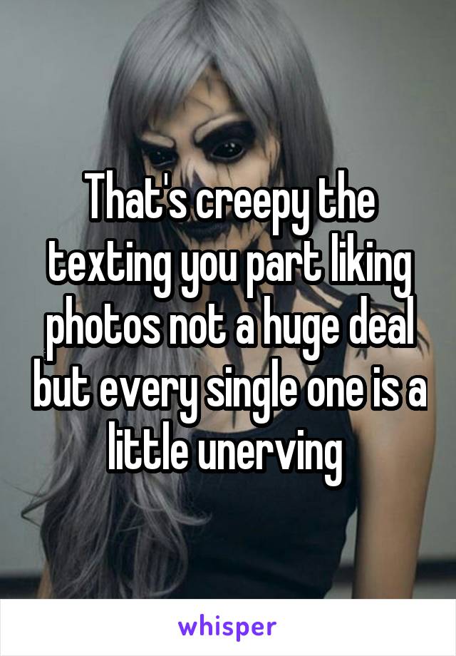 That's creepy the texting you part liking photos not a huge deal but every single one is a little unerving 