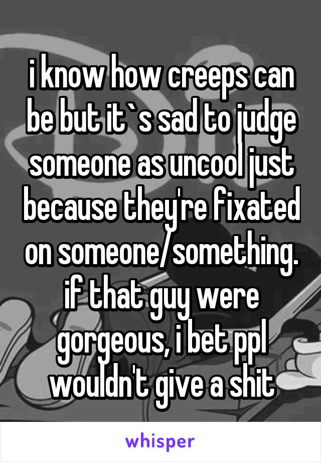 i know how creeps can be but it`s sad to judge someone as uncool just because they're fixated on someone/something. if that guy were gorgeous, i bet ppl wouldn't give a shit