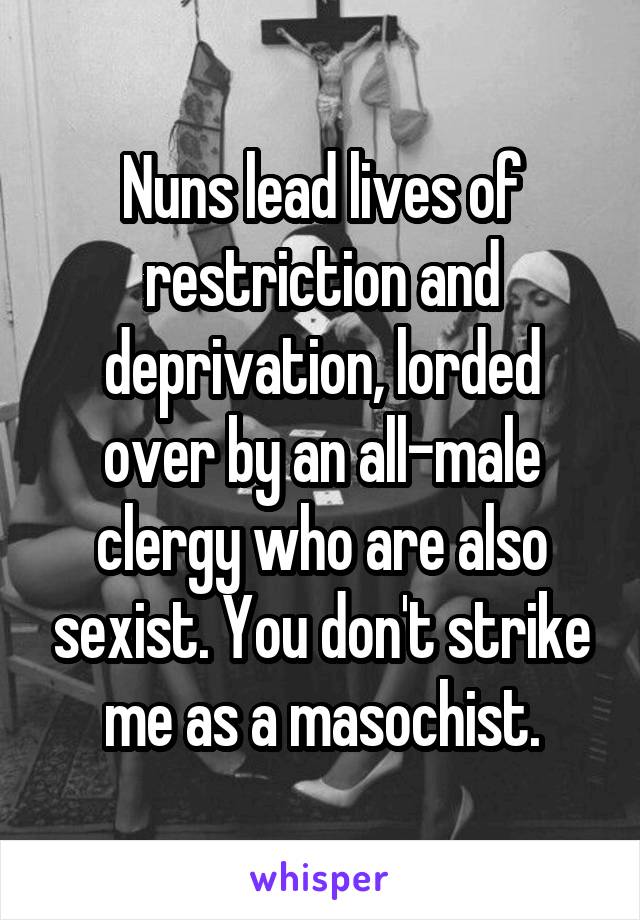Nuns lead lives of restriction and deprivation, lorded over by an all-male clergy who are also sexist. You don't strike me as a masochist.