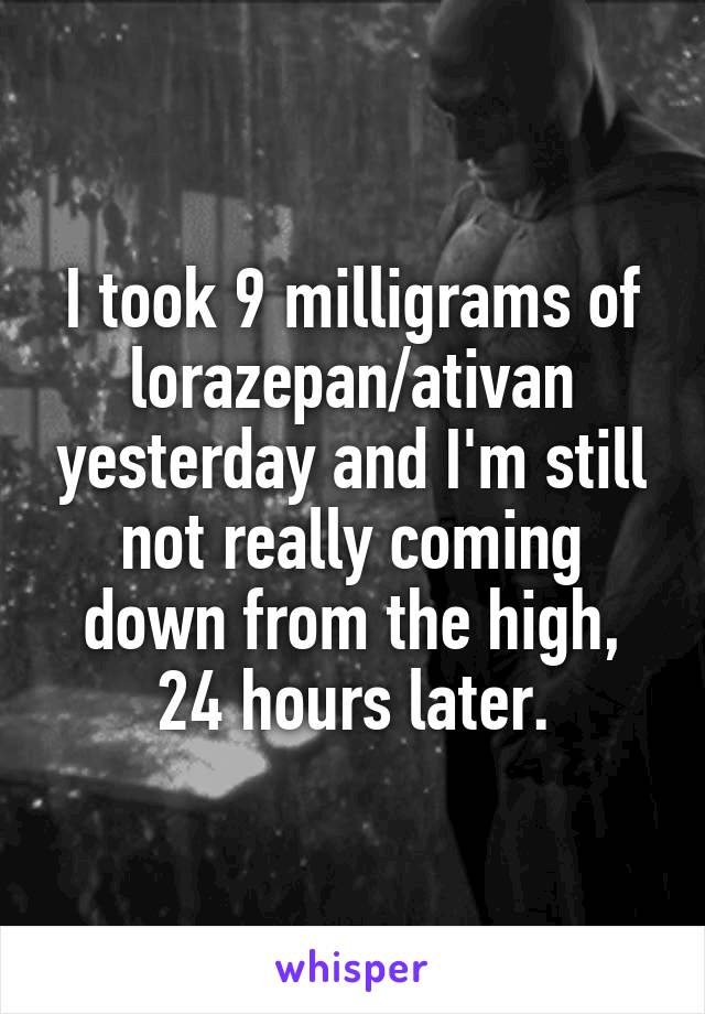 I took 9 milligrams of lorazepan/ativan yesterday and I'm still not really coming down from the high, 24 hours later.