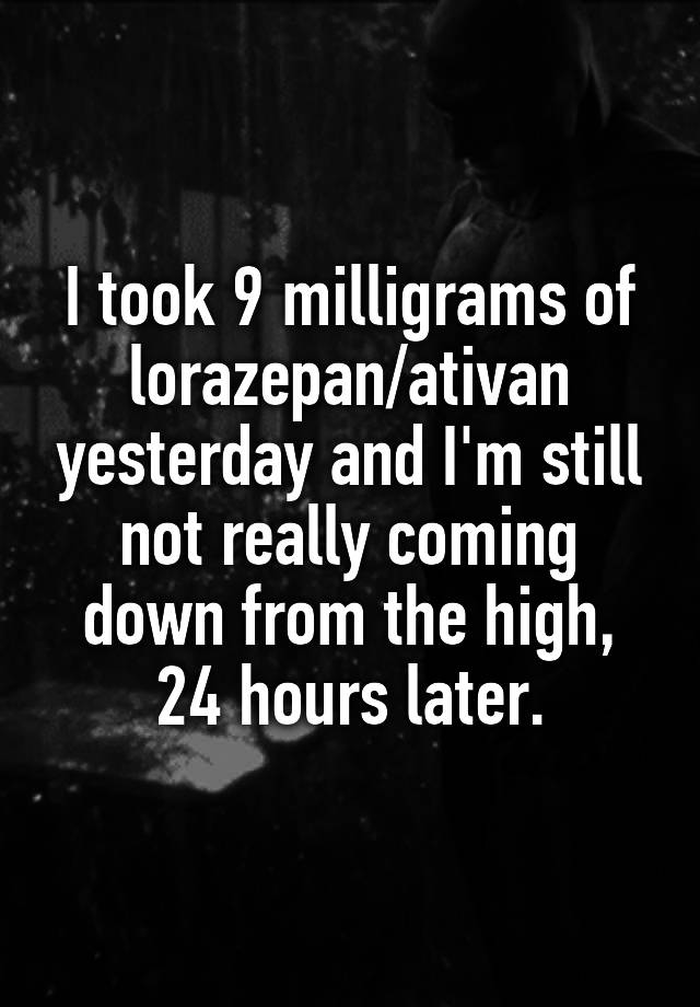 I took 9 milligrams of lorazepan/ativan yesterday and I'm still not really coming down from the high, 24 hours later.