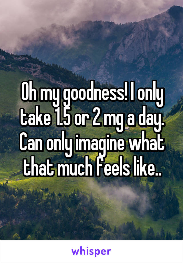 Oh my goodness! I only take 1.5 or 2 mg a day. Can only imagine what that much feels like..