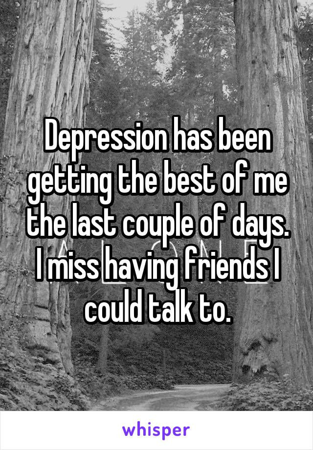 Depression has been getting the best of me the last couple of days. I miss having friends I could talk to.