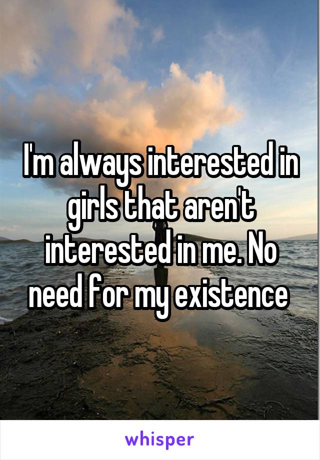 I'm always interested in girls that aren't interested in me. No need for my existence 