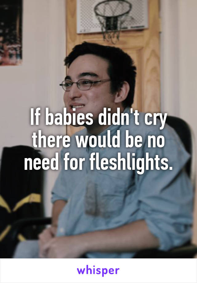 If babies didn't cry there would be no need for fleshlights.
