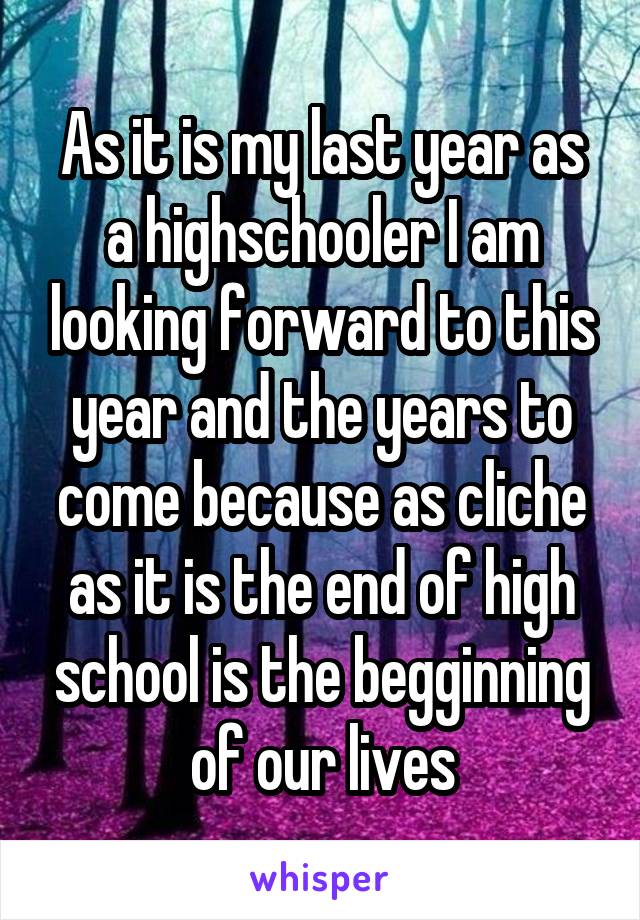 As it is my last year as a highschooler I am looking forward to this year and the years to come because as cliche as it is the end of high school is the begginning of our lives