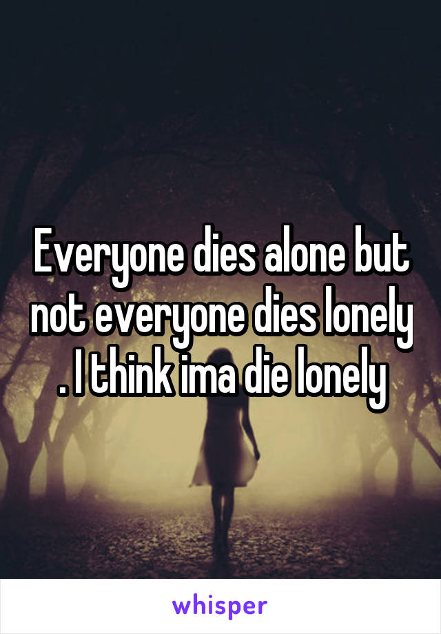 Everyone dies alone but not everyone dies lonely . I think ima die lonely