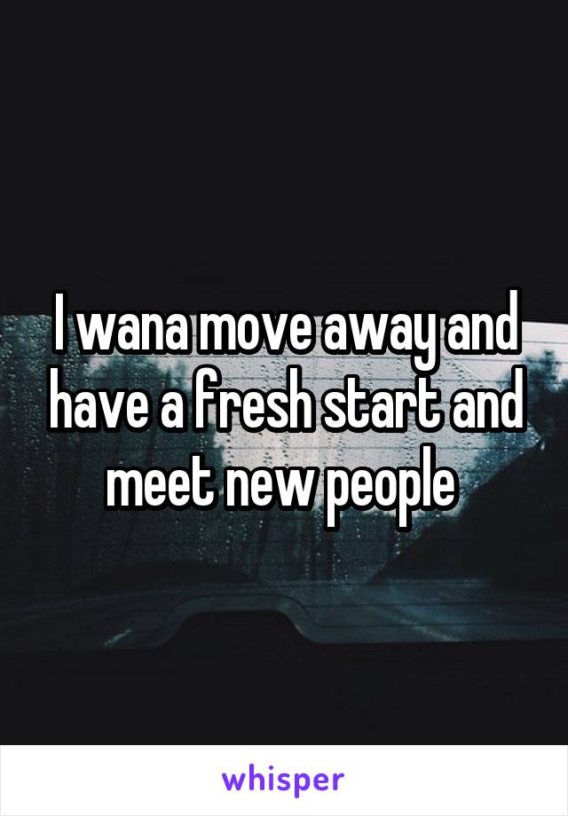 I wana move away and have a fresh start and meet new people 