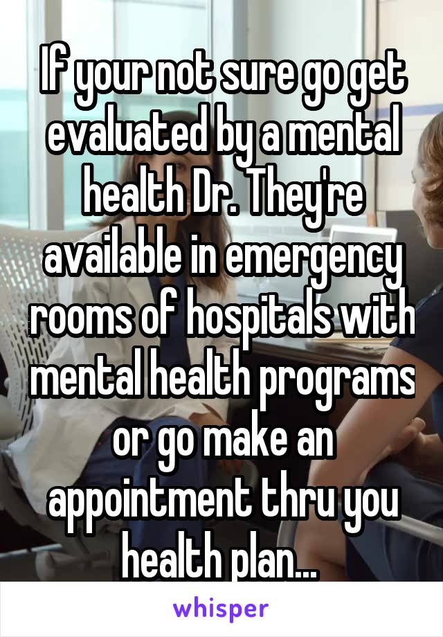 If your not sure go get evaluated by a mental health Dr. They're available in emergency rooms of hospitals with mental health programs or go make an appointment thru you health plan... 