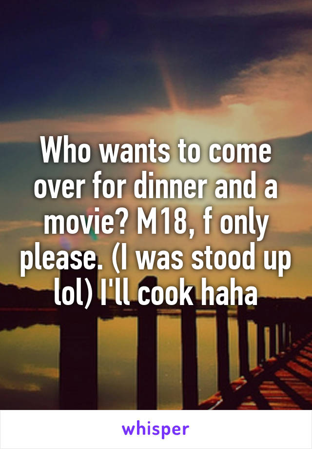 Who wants to come over for dinner and a movie? M18, f only please. (I was stood up lol) I'll cook haha