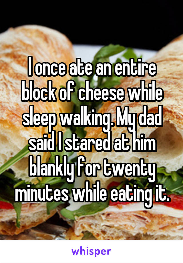 I once ate an entire block of cheese while sleep walking. My dad said I stared at him blankly for twenty minutes while eating it.
